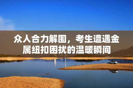 众人合力解围，考生遭遇金属纽扣困扰的温暖瞬间
