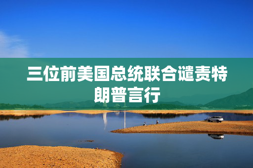 三位前美国总统联合谴责特朗普言行