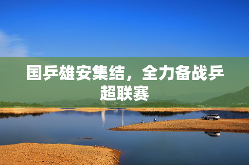 国乒雄安集结，全力备战乒超联赛