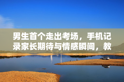 男生首个走出考场，手机记录家长期待与情感瞬间，教育、期待与情感的交织