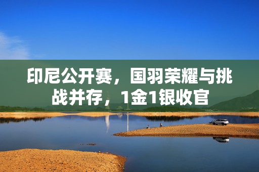 印尼公开赛，国羽荣耀与挑战并存，1金1银收官