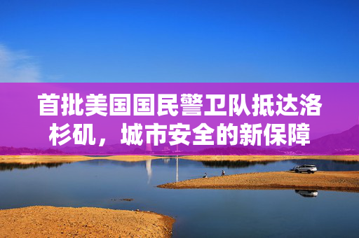 首批美国国民警卫队抵达洛杉矶，城市安全的新保障