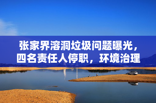 张家界溶洞垃圾问题曝光，四名责任人停职，环境治理刻不容缓