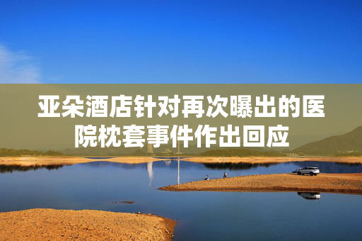 亚朵酒店针对再次曝出的医院枕套事件作出回应