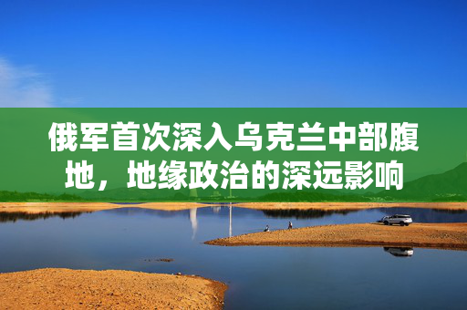 俄军首次深入乌克兰中部腹地，地缘政治的深远影响