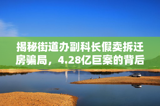 揭秘街道办副科长假卖拆迁房骗局，4.28亿巨案的背后真相
