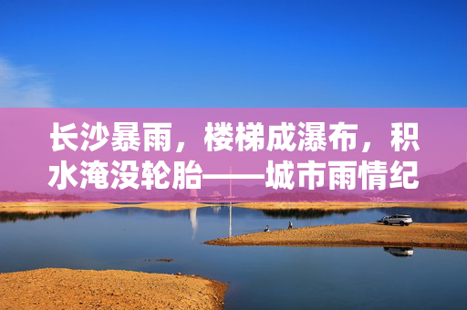 长沙暴雨，楼梯成瀑布，积水淹没轮胎——城市雨情纪实