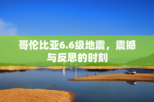 哥伦比亚6.6级地震，震撼与反思的时刻