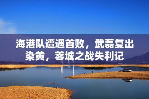 海港队遭遇首败，武磊复出染黄，蓉城之战失利记
