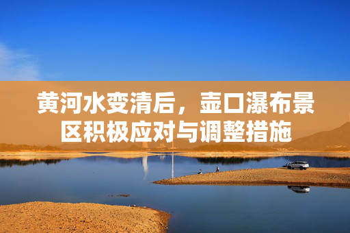 黄河水变清后，壶口瀑布景区积极应对与调整措施