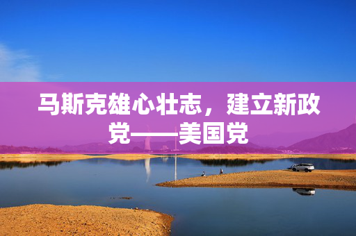 马斯克雄心壮志，建立新政党——美国党