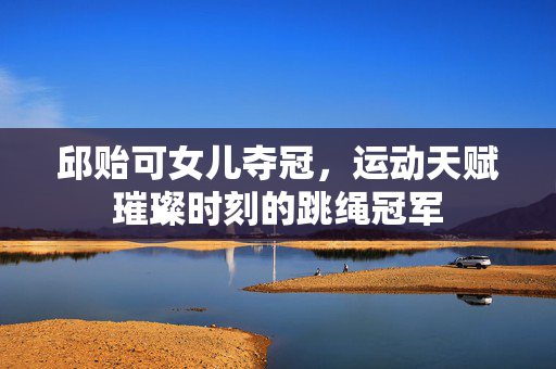 邱贻可女儿夺冠，运动天赋璀璨时刻的跳绳冠军