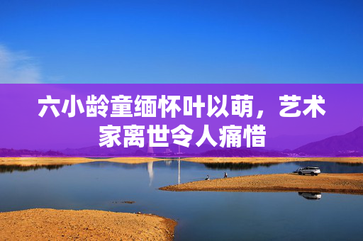 六小龄童缅怀叶以萌，艺术家离世令人痛惜