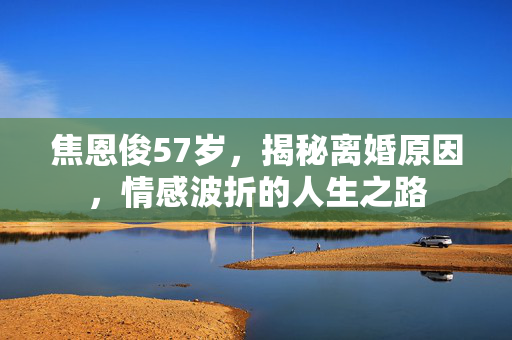 焦恩俊57岁，揭秘离婚原因，情感波折的人生之路
