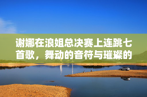 谢娜在浪姐总决赛上连跳七首歌，舞动的音符与璀璨的舞台