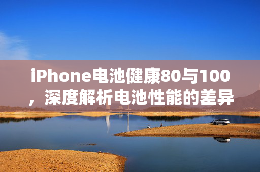 iPhone电池健康80与100，深度解析电池性能的差异