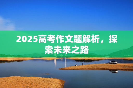 2025高考作文题解析，探索未来之路