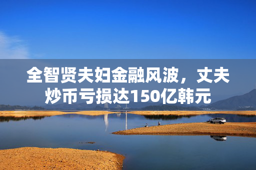 全智贤夫妇金融风波，丈夫炒币亏损达150亿韩元