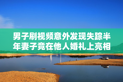 男子刷视频意外发现失踪半年妻子竟在他人婚礼上亮相