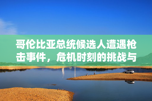 哥伦比亚总统候选人遭遇枪击事件，危机时刻的挑战与反思