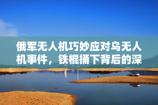俄军无人机巧妙应对乌无人机事件，铁棍捅下背后的深度解析