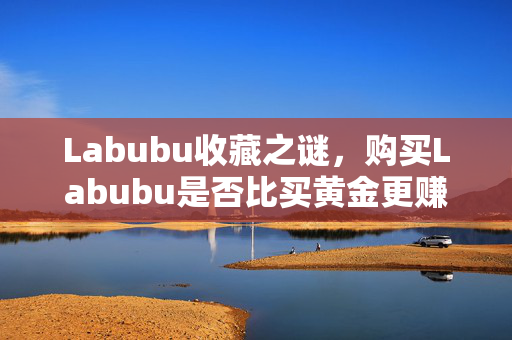Labubu收藏之谜，购买Labubu是否比买黄金更赚钱？
