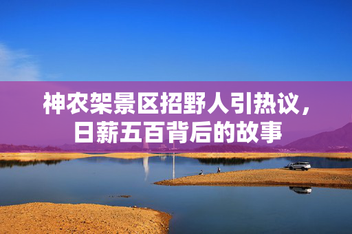 神农架景区招野人引热议，日薪五百背后的故事