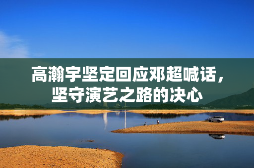 高瀚宇坚定回应邓超喊话，坚守演艺之路的决心