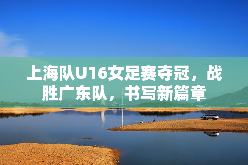 上海队U16女足赛夺冠，战胜广东队，书写新篇章