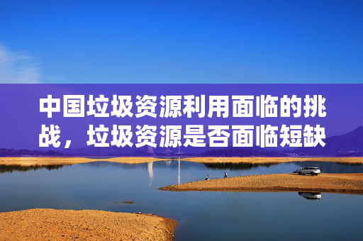 中国垃圾资源利用面临的挑战，垃圾资源是否面临短缺？