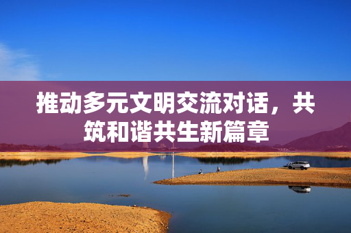 推动多元文明交流对话，共筑和谐共生新篇章