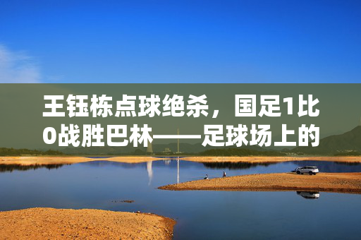 王钰栋点球绝杀，国足1比0战胜巴林——足球场上的英勇时刻