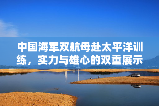 中国海军双航母赴太平洋训练，实力与雄心的双重展示