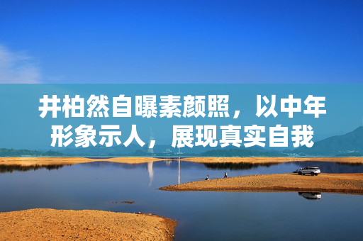 井柏然自曝素颜照，以中年形象示人，展现真实自我