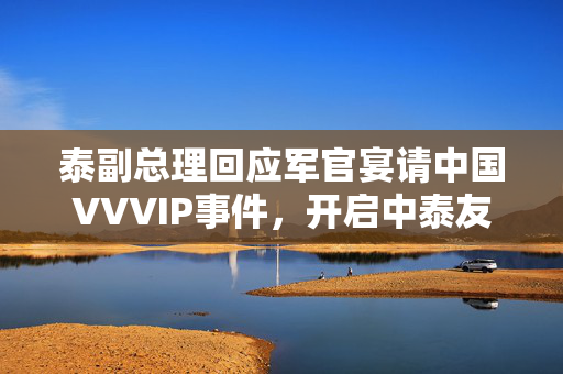 泰副总理回应军官宴请中国VVVIP事件，开启中泰友好关系新篇章