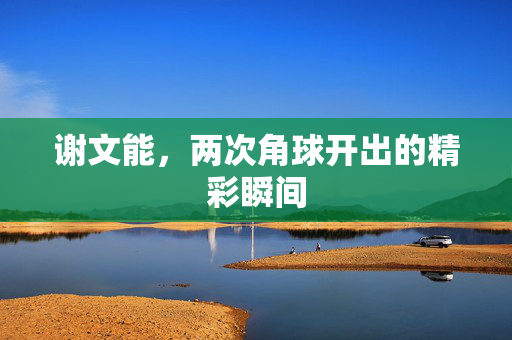 谢文能，两次角球开出的精彩瞬间