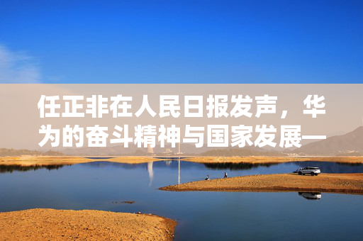 任正非在人民日报发声，华为的奋斗精神与国家发展——干就完了