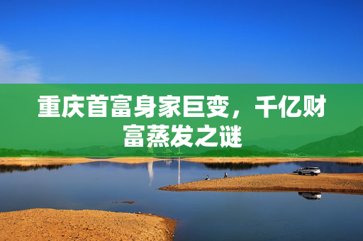 重庆首富身家巨变，千亿财富蒸发之谜