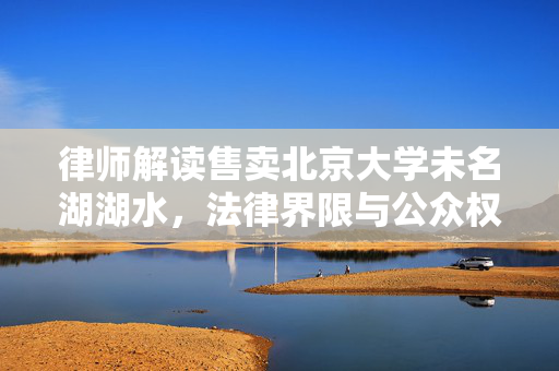 律师解读售卖北京大学未名湖湖水，法律界限与公众权益的探讨