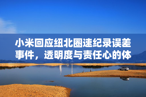 小米回应纽北圈速纪录误差事件，透明度与责任心的体现