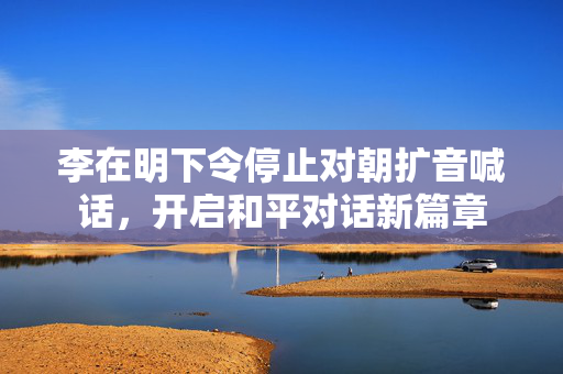 李在明下令停止对朝扩音喊话，开启和平对话新篇章