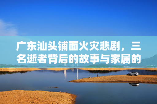 广东汕头铺面火灾悲剧，三名逝者背后的故事与家属的悲痛发声