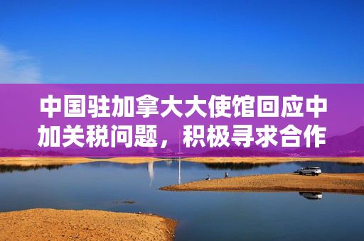 中国驻加拿大大使馆回应中加关税问题，积极寻求合作解决之道