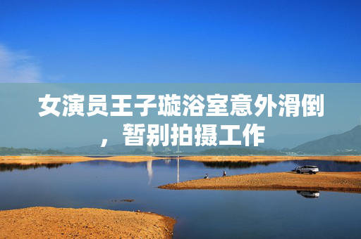 女演员王子璇浴室意外滑倒，暂别拍摄工作