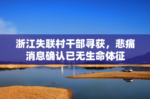 浙江失联村干部寻获，悲痛消息确认已无生命体征