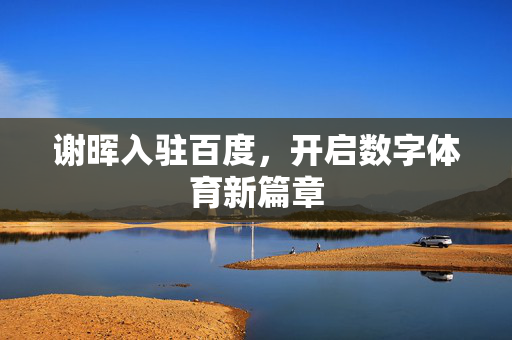 谢晖入驻百度，开启数字体育新篇章