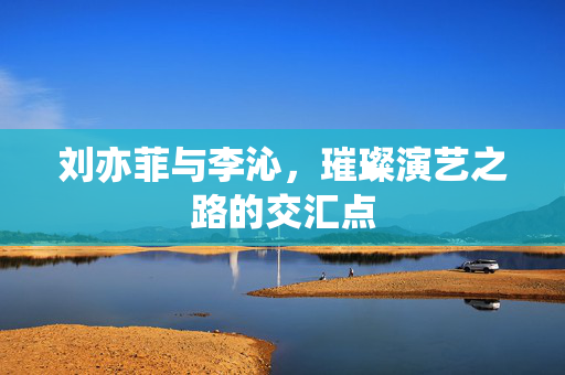 刘亦菲与李沁，璀璨演艺之路的交汇点