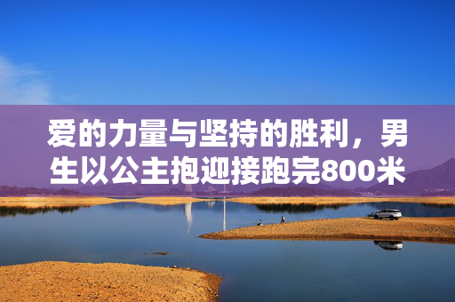 爱的力量与坚持的胜利，男生以公主抱迎接跑完800米的女友