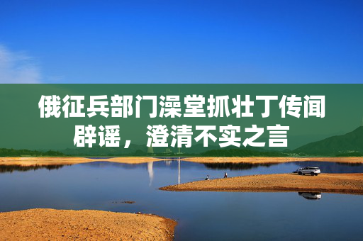 俄征兵部门澡堂抓壮丁传闻辟谣，澄清不实之言