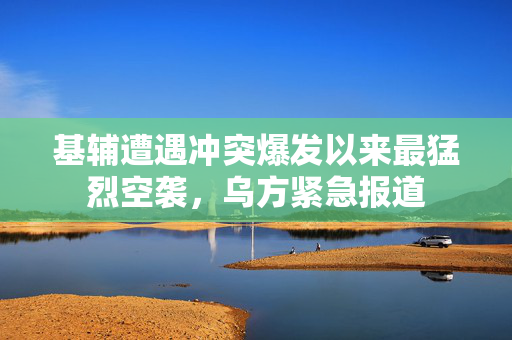 基辅遭遇冲突爆发以来最猛烈空袭，乌方紧急报道